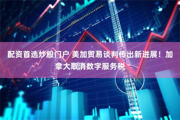 配资首选炒股门户 美加贸易谈判传出新进展！加拿大取消数字服务税