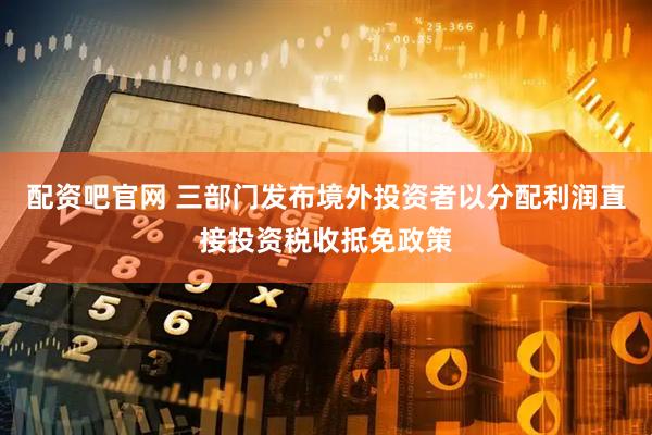 配资吧官网 三部门发布境外投资者以分配利润直接投资税收抵免政策