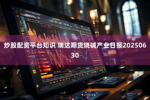 炒股配资平台知识 瑞达期货烧碱产业日报20250630