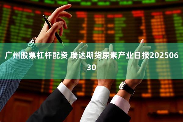 广州股票杠杆配资 瑞达期货尿素产业日报20250630