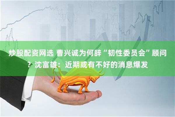 炒股配资网选 曹兴诚为何辞“韧性委员会”顾问？沈富雄：近期或有不好的消息爆发