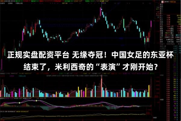 正规实盘配资平台 无缘夺冠！中国女足的东亚杯结束了，米利西奇的“表演”才刚开始？