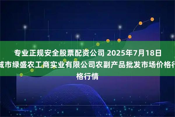 专业正规安全股票配资公司 2025年7月18日晋城市绿盛农工商实业有限公司农副产品批发市场价格行情