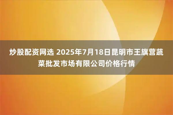 炒股配资网选 2025年7月18日昆明市王旗营蔬菜批发市场有限公司价格行情