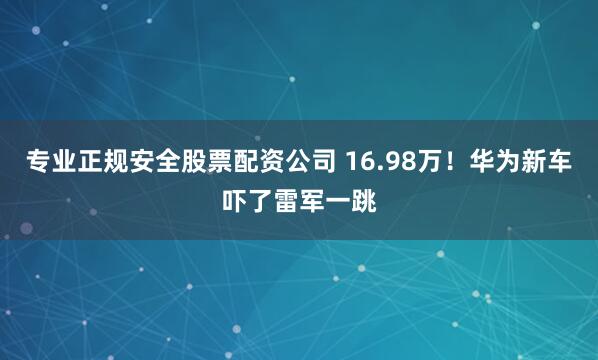 专业正规安全股票配资公司 16.98万！华为新车吓了雷军一跳