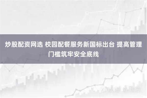 炒股配资网选 校园配餐服务新国标出台 提高管理门槛筑牢安全底线