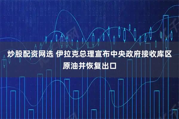 炒股配资网选 伊拉克总理宣布中央政府接收库区原油并恢复出口