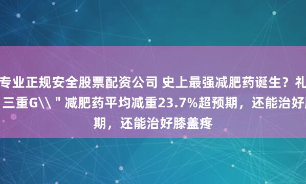专业正规安全股票配资公司 史上最强减肥药诞生？礼来\＂三重G\＂减肥药平均减重23.7%超预期，还能治好膝盖疼