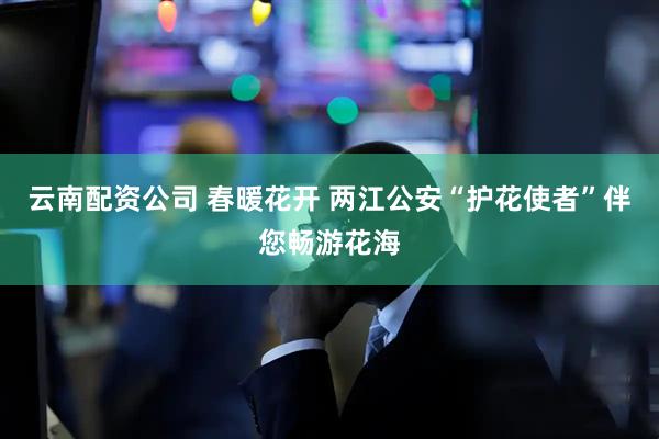 云南配资公司 春暖花开 两江公安“护花使者”伴您畅游花海