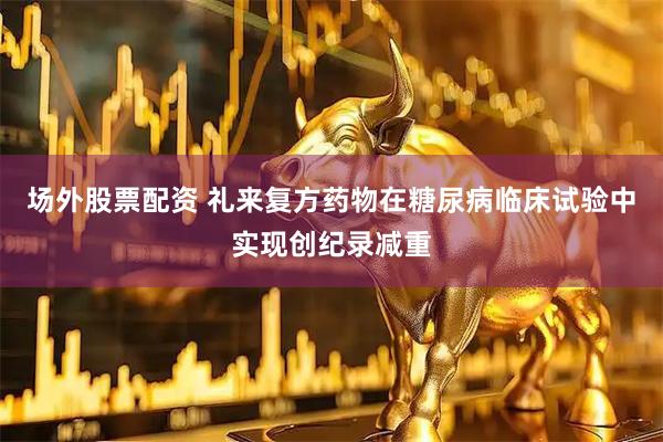 场外股票配资 礼来复方药物在糖尿病临床试验中实现创纪录减重