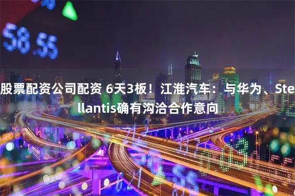 股票配资公司配资 6天3板！江淮汽车：与华为、Stellantis确有沟洽合作意向
