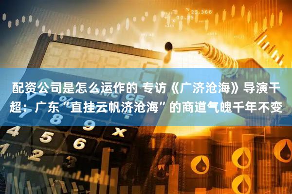 配资公司是怎么运作的 专访《广济沧海》导演干超：广东“直挂云帆济沧海”的商道气魄千年不变